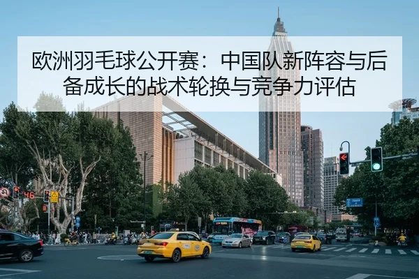 欧洲羽毛球公开赛：中国队新阵容与后备成长的战术轮换与竞争力评估