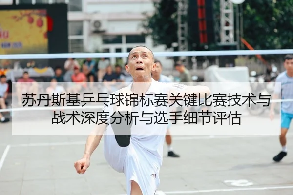 苏丹斯基乒乓球锦标赛关键比赛技术与战术深度分析与选手细节评估